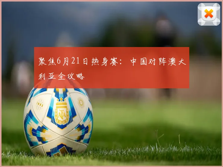聚焦6月21日热身赛：中国对阵澳大利亚全攻略