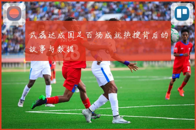 武磊达成国足百场成就热搜背后的故事与数据