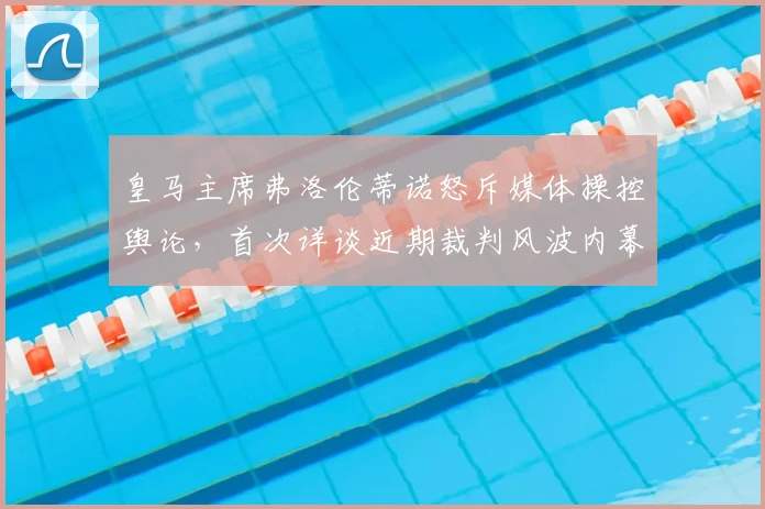 皇马主席弗洛伦蒂诺怒斥媒体操控舆论，首次详谈近期裁判风波内幕与争议