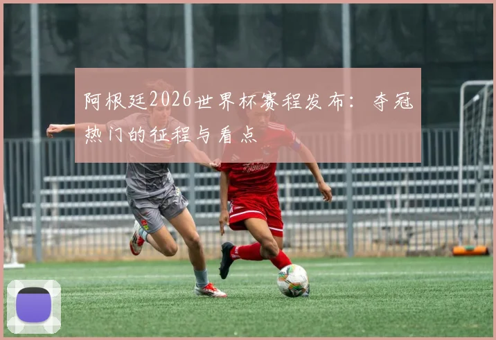 阿根廷2026世界杯赛程发布：夺冠热门的征程与看点