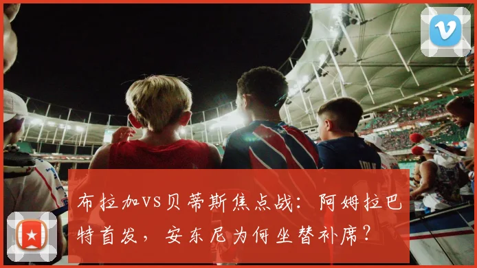布拉加vs贝蒂斯焦点战：阿姆拉巴特首发，安东尼为何坐替补席？