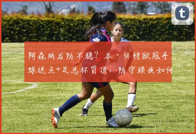 阿森纳后防不稳？本·怀特欧冠手球送点+足总杯冒顶，防守顽疾如何破解