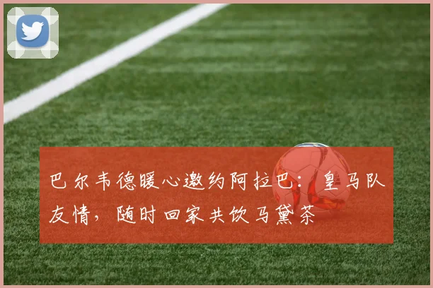 巴尔韦德暖心邀约阿拉巴：皇马队友情，随时回家共饮马黛茶