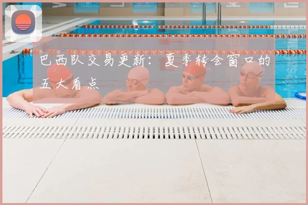 巴西队交易更新：夏季转会窗口的五大看点