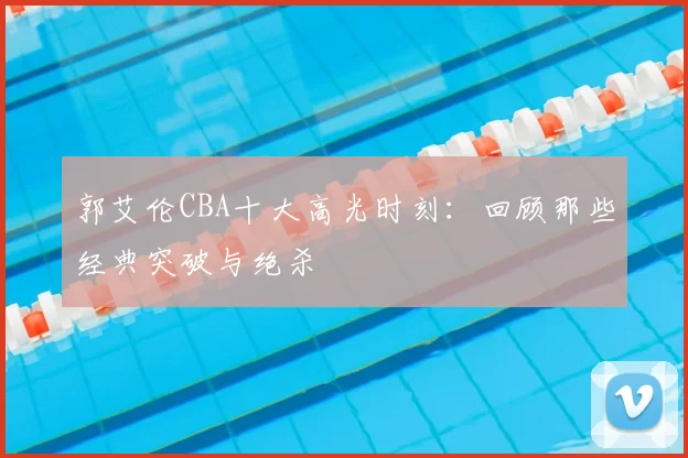 郭艾伦CBA十大高光时刻：回顾那些经典突破与绝杀