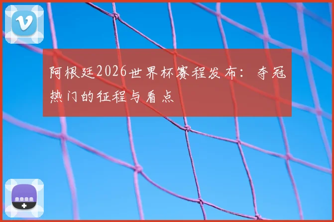 阿根廷2026世界杯赛程发布：夺冠热门的征程与看点