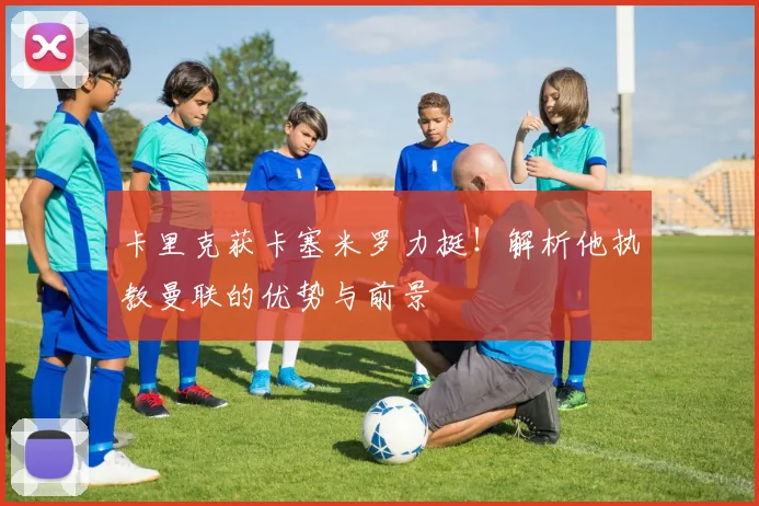 卡里克获卡塞米罗力挺！解析他执教曼联的优势与前景
