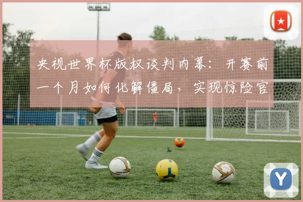 央视世界杯版权谈判内幕：开赛前一个月如何化解僵局，实现惊险官宣