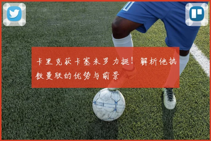 卡里克获卡塞米罗力挺！解析他执教曼联的优势与前景