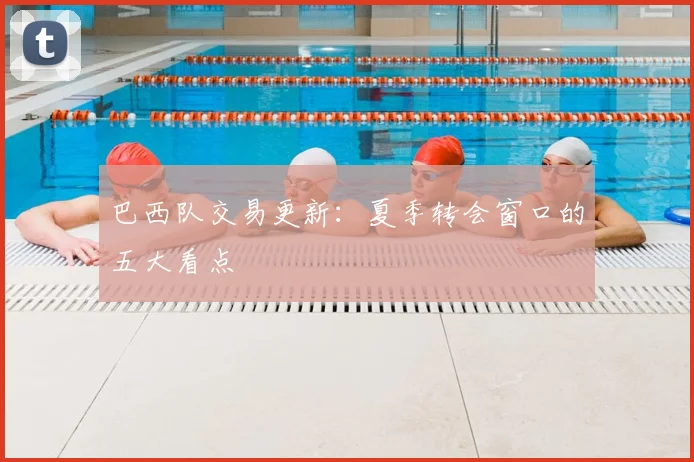 巴西队交易更新：夏季转会窗口的五大看点