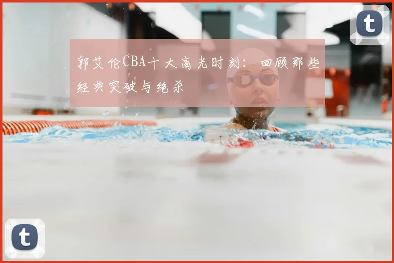 郭艾伦CBA十大高光时刻：回顾那些经典突破与绝杀
