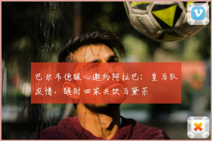 巴尔韦德暖心邀约阿拉巴：皇马队友情，随时回家共饮马黛茶