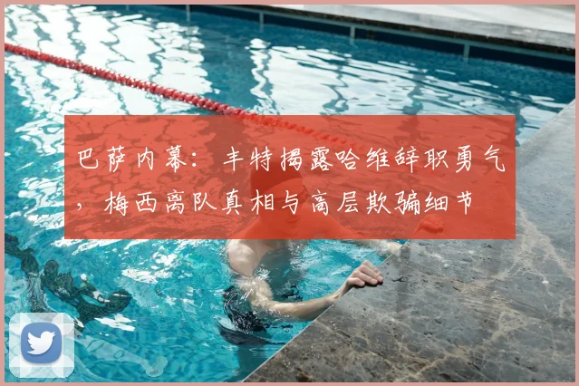 巴萨内幕：丰特揭露哈维辞职勇气，梅西离队真相与高层欺骗细节