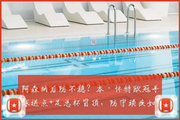 阿森纳后防不稳？本·怀特欧冠手球送点+足总杯冒顶，防守顽疾如何破解