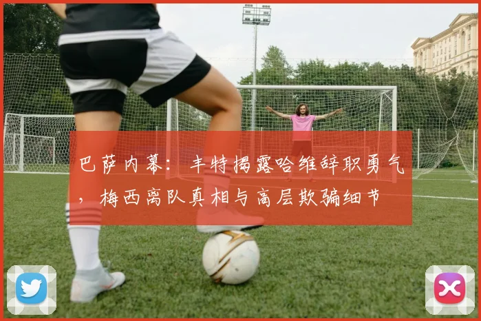 巴萨内幕：丰特揭露哈维辞职勇气，梅西离队真相与高层欺骗细节