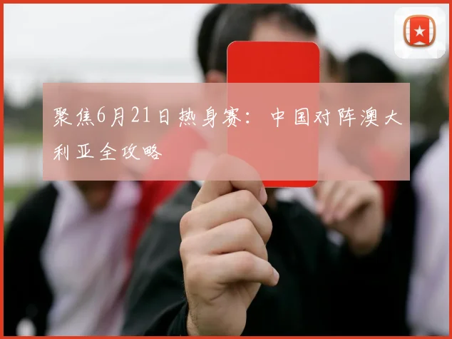 聚焦6月21日热身赛：中国对阵澳大利亚全攻略