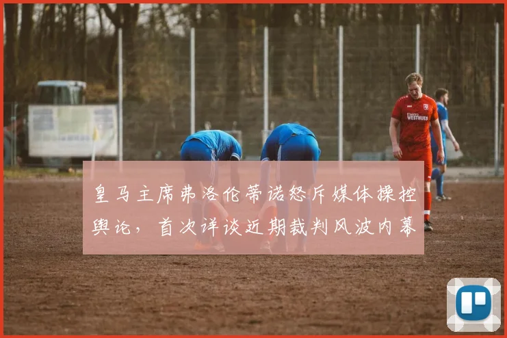 皇马主席弗洛伦蒂诺怒斥媒体操控舆论，首次详谈近期裁判风波内幕与争议