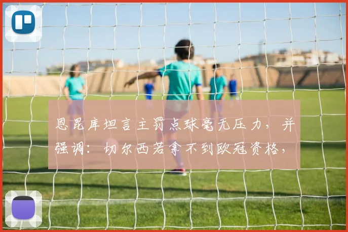 恩昆库坦言主罚点球毫无压力，并强调：切尔西若拿不到欧冠资格，整个赛季就是失败