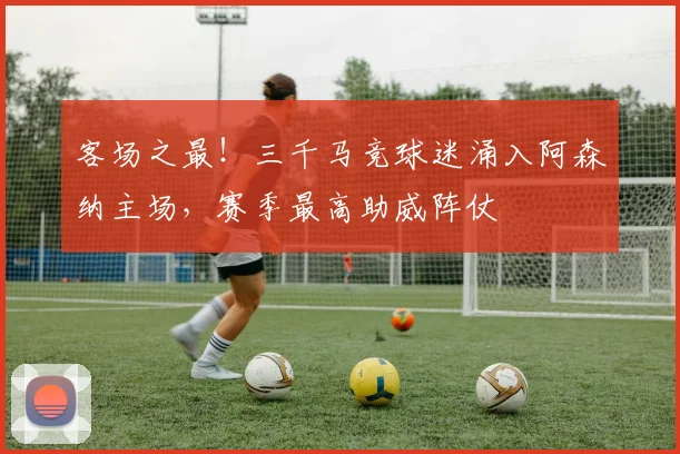 客场之最！三千马竞球迷涌入阿森纳主场，赛季最高助威阵仗